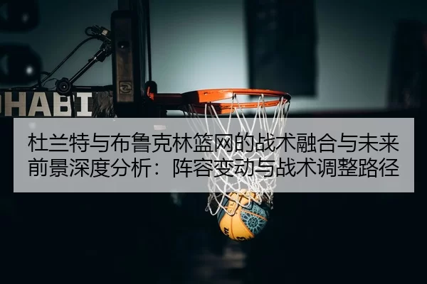 杜兰特与布鲁克林篮网的战术融合与未来前景深度分析：阵容变动与战术调整路径